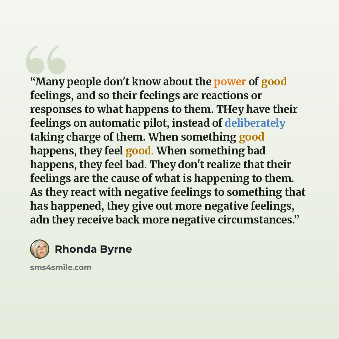“Many people don't know about the power of good feelings, and so their feelings are reactions or responses to what happens to them. THey have their feelings on automatic pilot, instead of deliberately taking charge of them. When something good happens, they feel good. When something bad happens…” quote by Rhonda Byrne