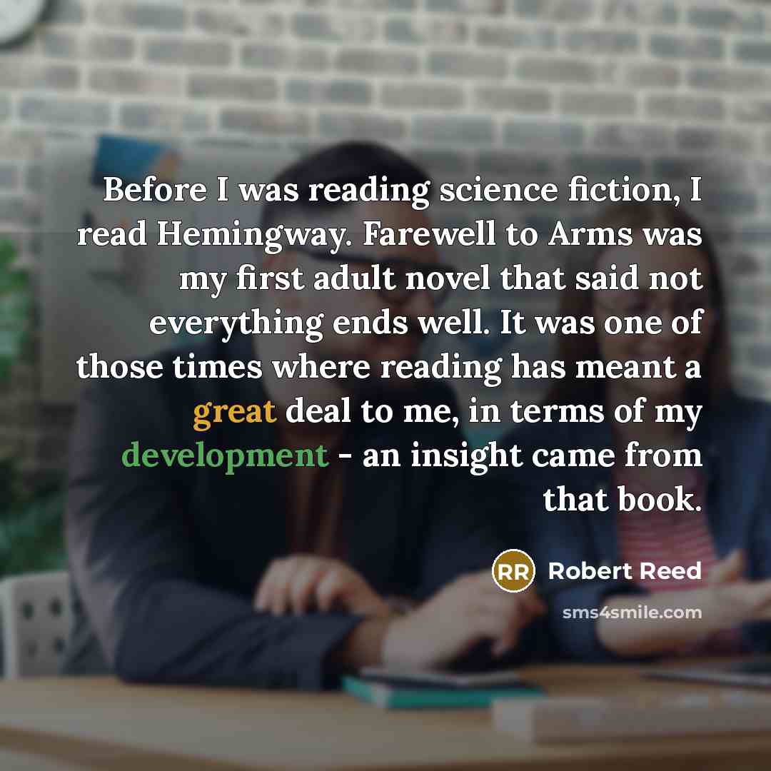 “Before I was reading science fiction, I read Hemingway. Farewell to Arms was my first adult novel that said not everything ends well. It was one of those times where reading has meant a great deal to me, in terms of my development - an insight came from that book.” quote by Robert Reed