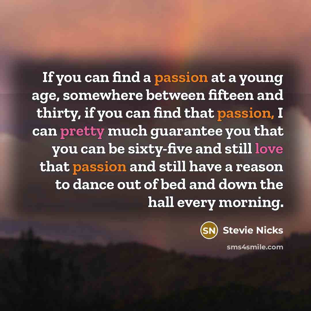 “If you can find a passion at a young age, somewhere between fifteen and thirty, if you can find that passion, I can pretty much guarantee you that you can be sixty-five and still love that passion and still have a reason to dance out of bed and down the hall every morning.” quote by Stevie Nicks