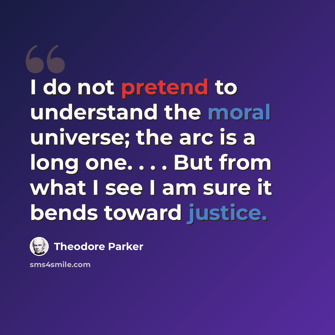 “I do not pretend to understand the moral universe; the arc is a long one. . . . But from what I see I am sure it bends toward justice.” quote by Theodore Parker