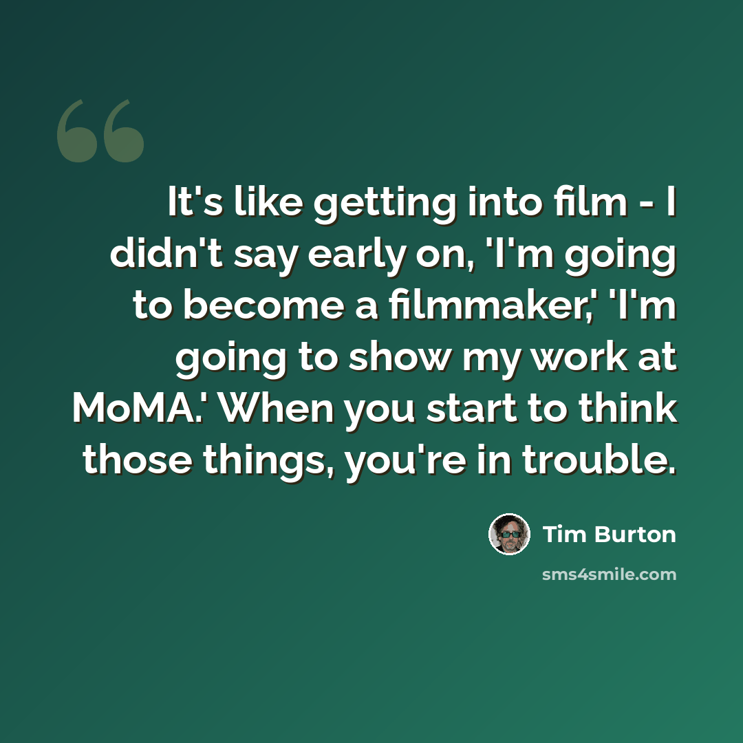 “It's like getting into film - I didn't say early on, 'I'm going to become a filmmaker,' 'I'm going to show my work at MoMA.' When you start to think those things, you're in trouble.” quote by Tim Burton