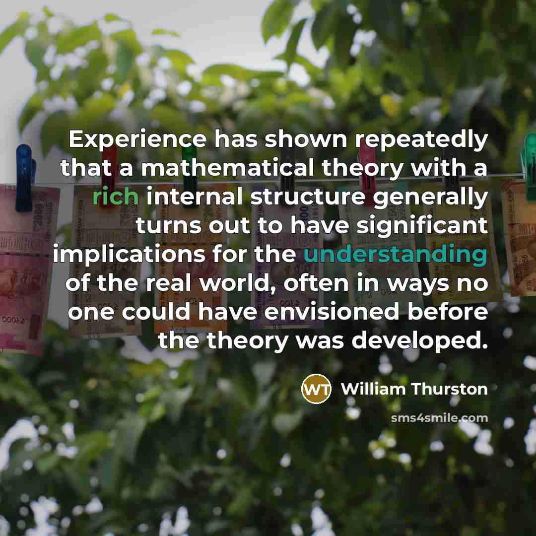 “Experience has shown repeatedly that a mathematical theory with a rich internal structure generally turns out to have significant implications for the understanding of the real world, often in ways no one could have envisioned before the theory was developed.” quote by William Thurston