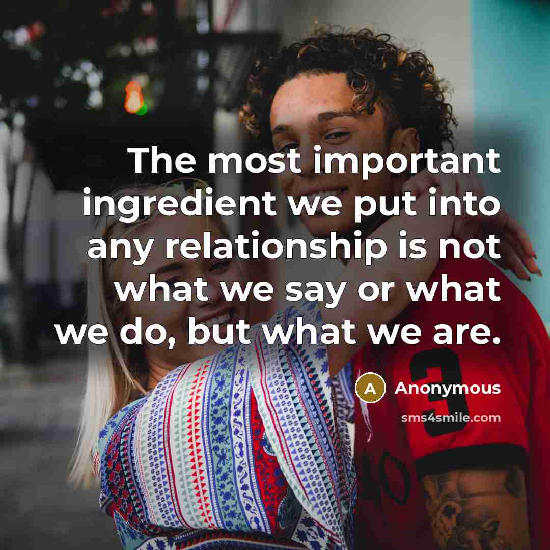 “The most important ingredient we put into any relationship is not what we say or what we do, but what we are.” quote by Anonymous