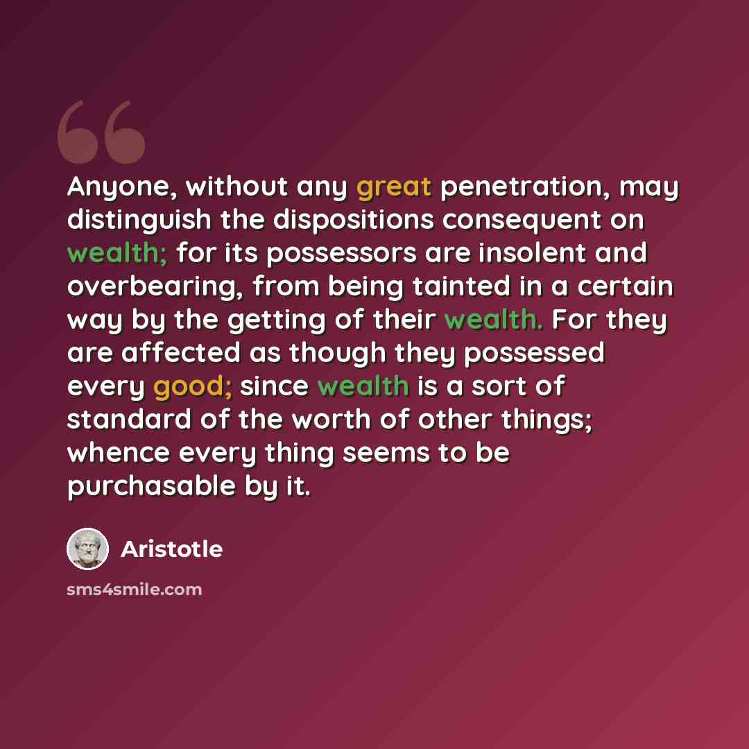 “Anyone, without any great penetration, may distinguish the dispositions consequent on wealth; for its possessors are insolent and overbearing, from being tainted in a certain way by the getting of their wealth. For they are affected as though they possessed every good; since wealth is a sort of…” quote by Aristotle