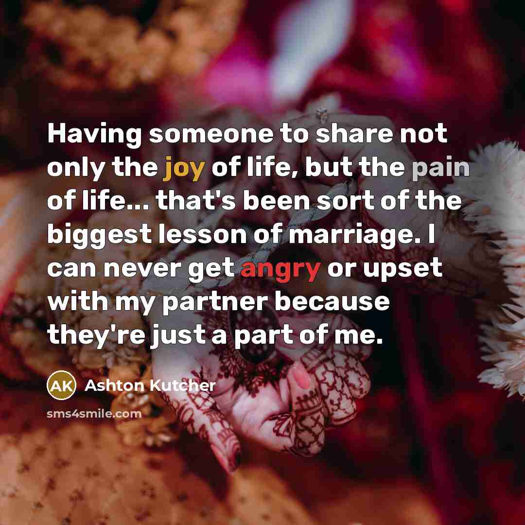 “Having someone to share not only the joy of life, but the pain of life... that's been sort of the biggest lesson of marriage. I can never get angry or upset with my partner because they're just a part of me.” quote by Ashton Kutcher