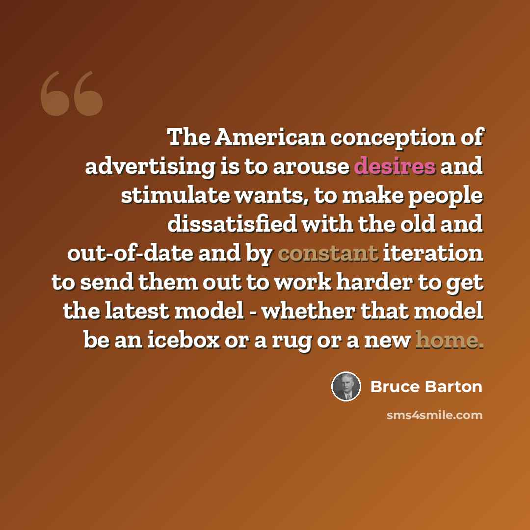 “The American conception of advertising is to arouse desires and stimulate wants, to make people dissatisfied with the old and out-of-date and by constant iteration to send them out to work harder to get the latest model - whether that model be an icebox or a rug or a new home.” quote by Bruce Barton