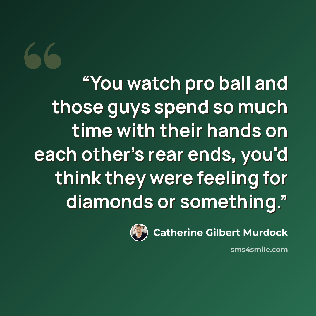 “You watch pro ball and those guys spend so much time with their hands on each other's rear ends, you'd think they were feeling for diamonds or something.” quote by Catherine Gilbert Murdock