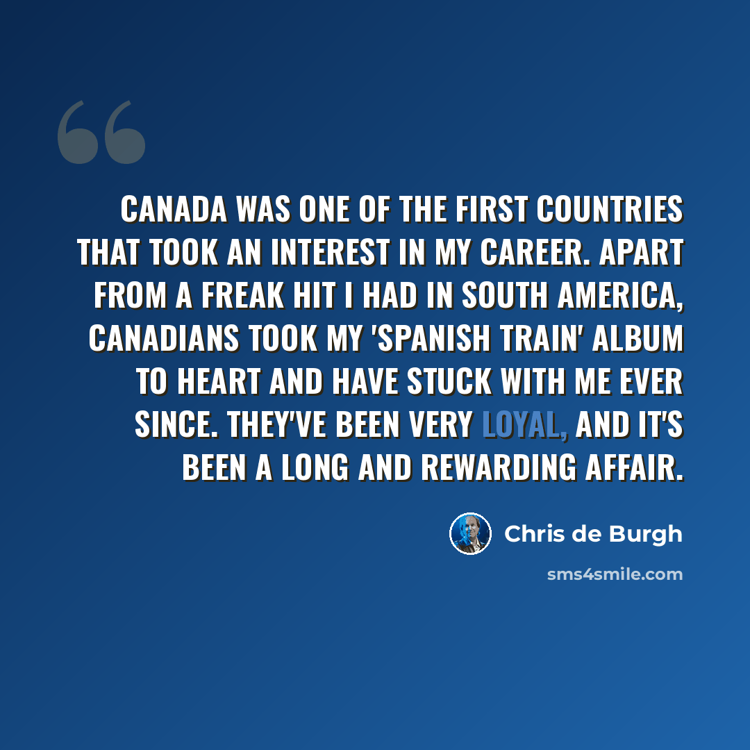 “Canada was one of the first countries that took an interest in my career. Apart from a freak hit I had in South America, Canadians took my 'Spanish Train' album to heart and have stuck with me ever since. They've been very loyal, and it's been a long and rewarding affair.” quote by Chris de Burgh