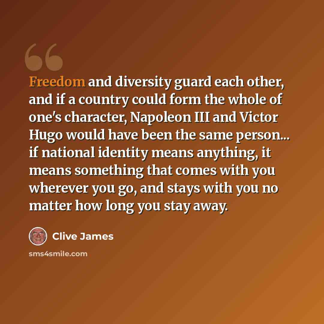 “Freedom and diversity guard each other, and if a country could form the whole of one's character, Napoleon III and Victor Hugo would have been the same person... if national identity means anything, it means something that comes with you wherever you go, and stays with you no matter how long you…” quote by Clive James