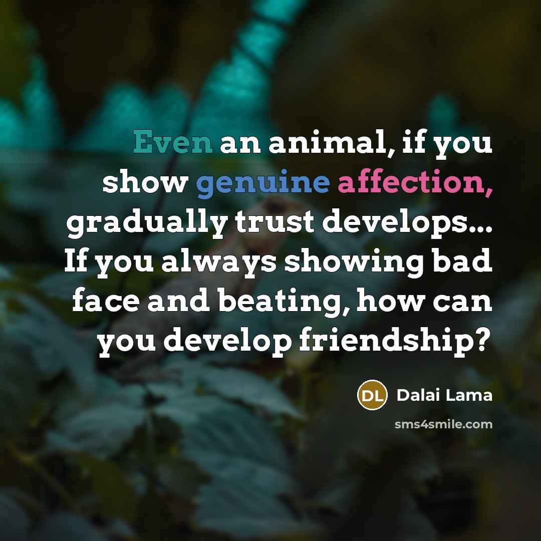 “Even an animal, if you show genuine affection, gradually trust develops... If you always showing bad face and beating, how can you develop friendship?” quote by Dalai Lama