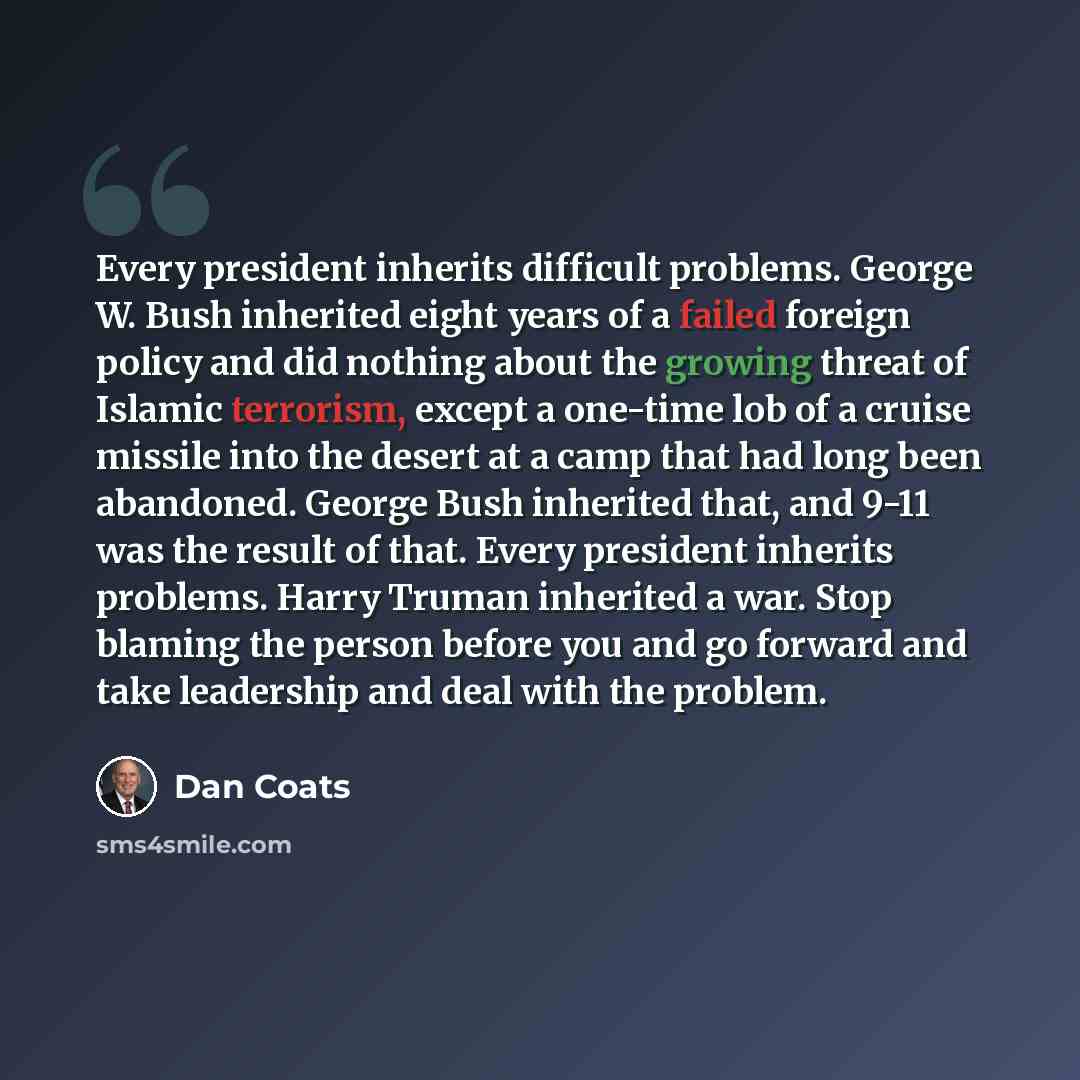 “Every president inherits difficult problems. George W. Bush inherited eight years of a failed foreign policy and did nothing about the growing threat of Islamic terrorism, except a one-time lob of a cruise missile into the desert at a camp that had long been abandoned. George Bush inherited that…” quote by Dan Coats