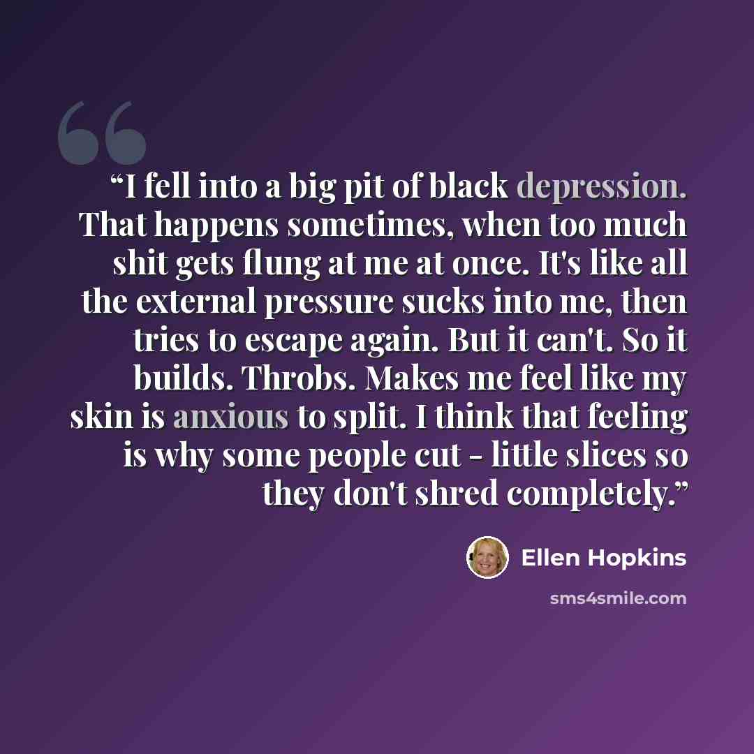 “I fell into a big pit of black depression. That happens sometimes, when too much shit gets flung at me at once. It's like all the external pressure sucks into me, then tries to escape again. But it can't. So it builds. Throbs. Makes me feel like my skin is anxious to split. I think that feeling is…” quote by Ellen Hopkins