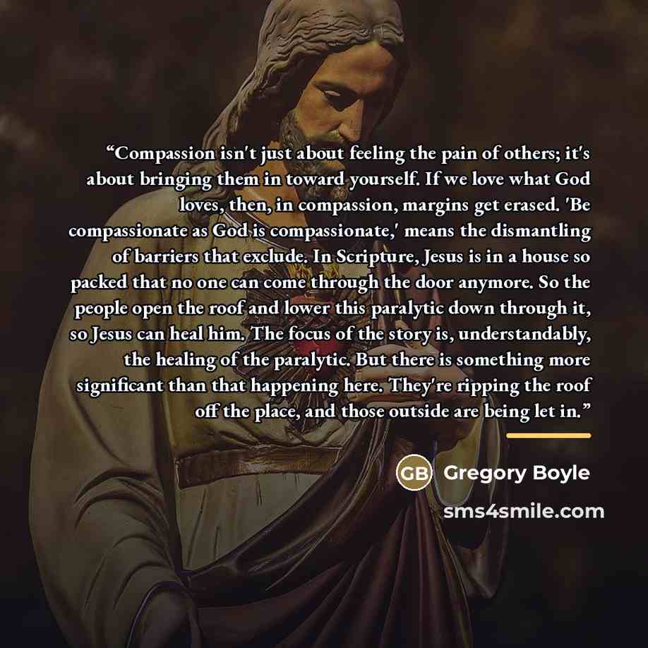 “Compassion isn't just about feeling the pain of others; it's about bringing them in toward yourself. If we love what God loves, then, in compassion, margins get erased. 'Be compassionate as God is compassionate,' means the dismantling of barriers that exclude. In Scripture, Jesus is in a house so…” quote by Gregory Boyle