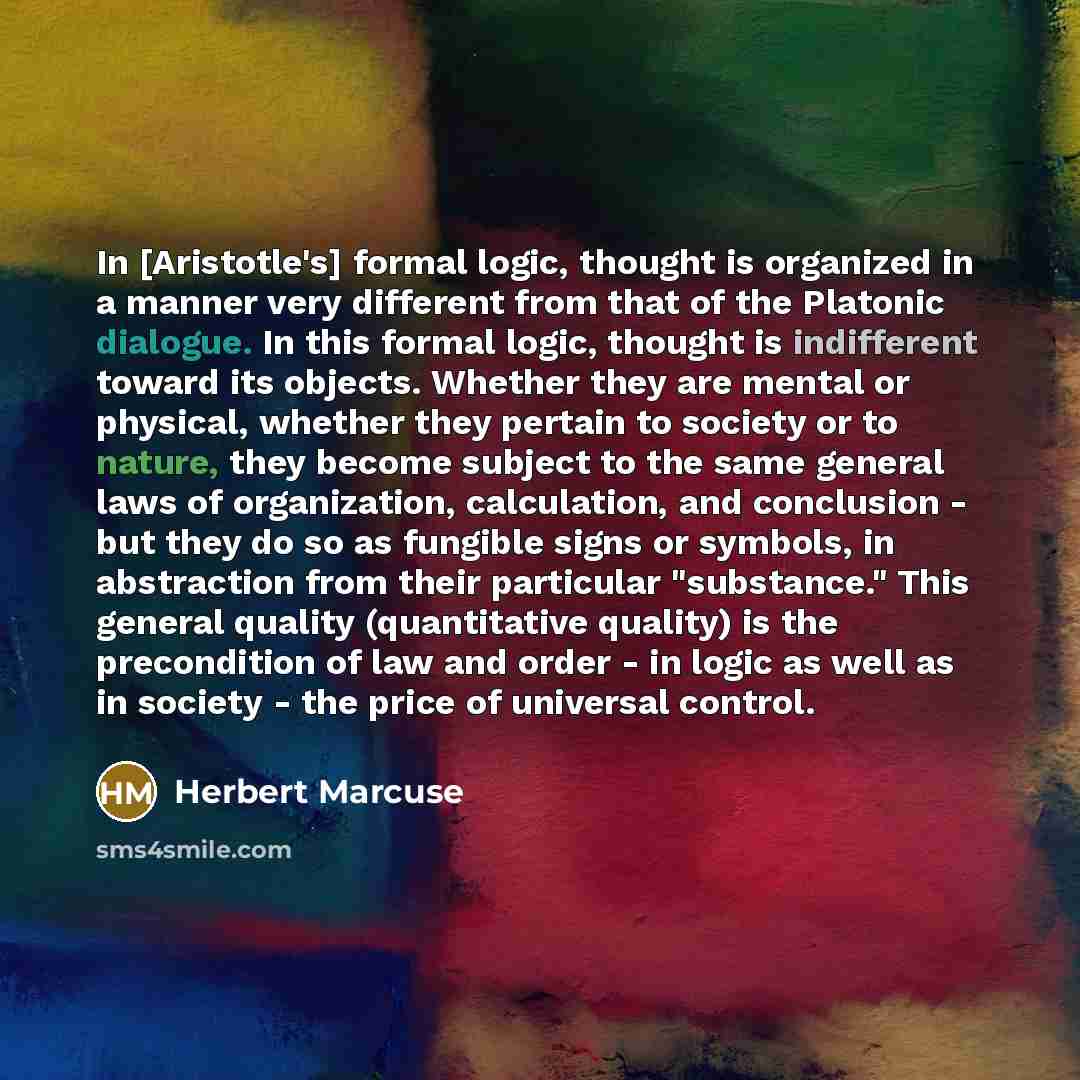 “In [Aristotle's] formal logic, thought is organized in a manner very different from that of the Platonic dialogue. In this formal logic, thought is indifferent toward its objects. Whether they are mental or physical, whether they pertain to society or to nature, they become subject to the same…” quote by Herbert Marcuse