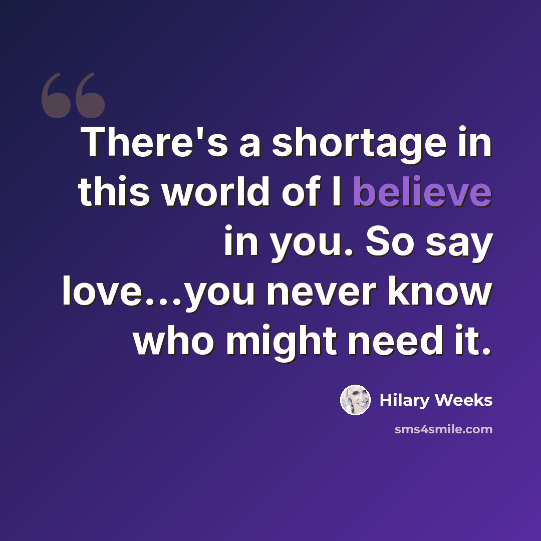 “There's a shortage in this world of I believe in you. So say love...you never know who might need it.” quote by Hilary Weeks