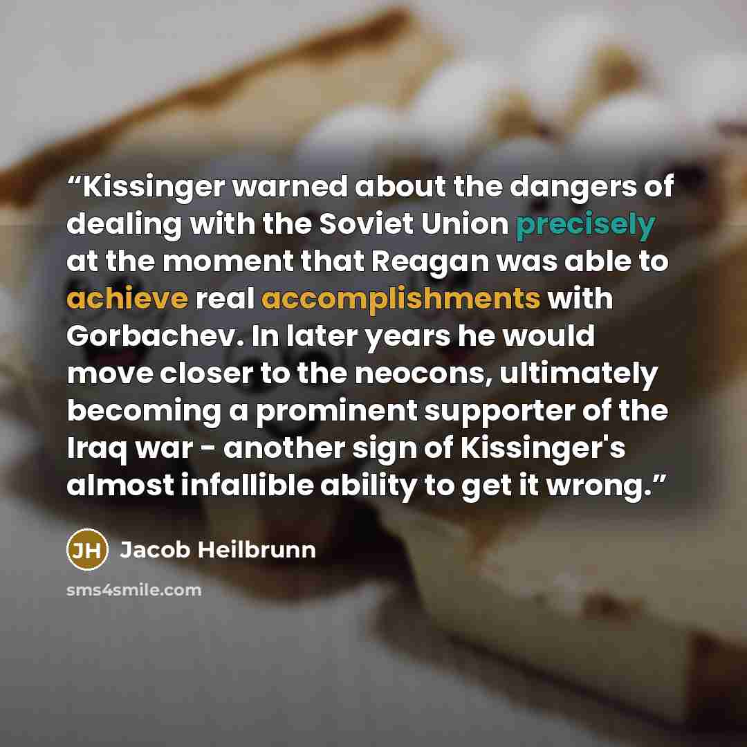 “Kissinger warned about the dangers of dealing with the Soviet Union precisely at the moment that Reagan was able to achieve real accomplishments with Gorbachev. In later years he would move closer to the neocons, ultimately becoming a prominent supporter of the Iraq war - another sign of…” quote by Jacob Heilbrunn