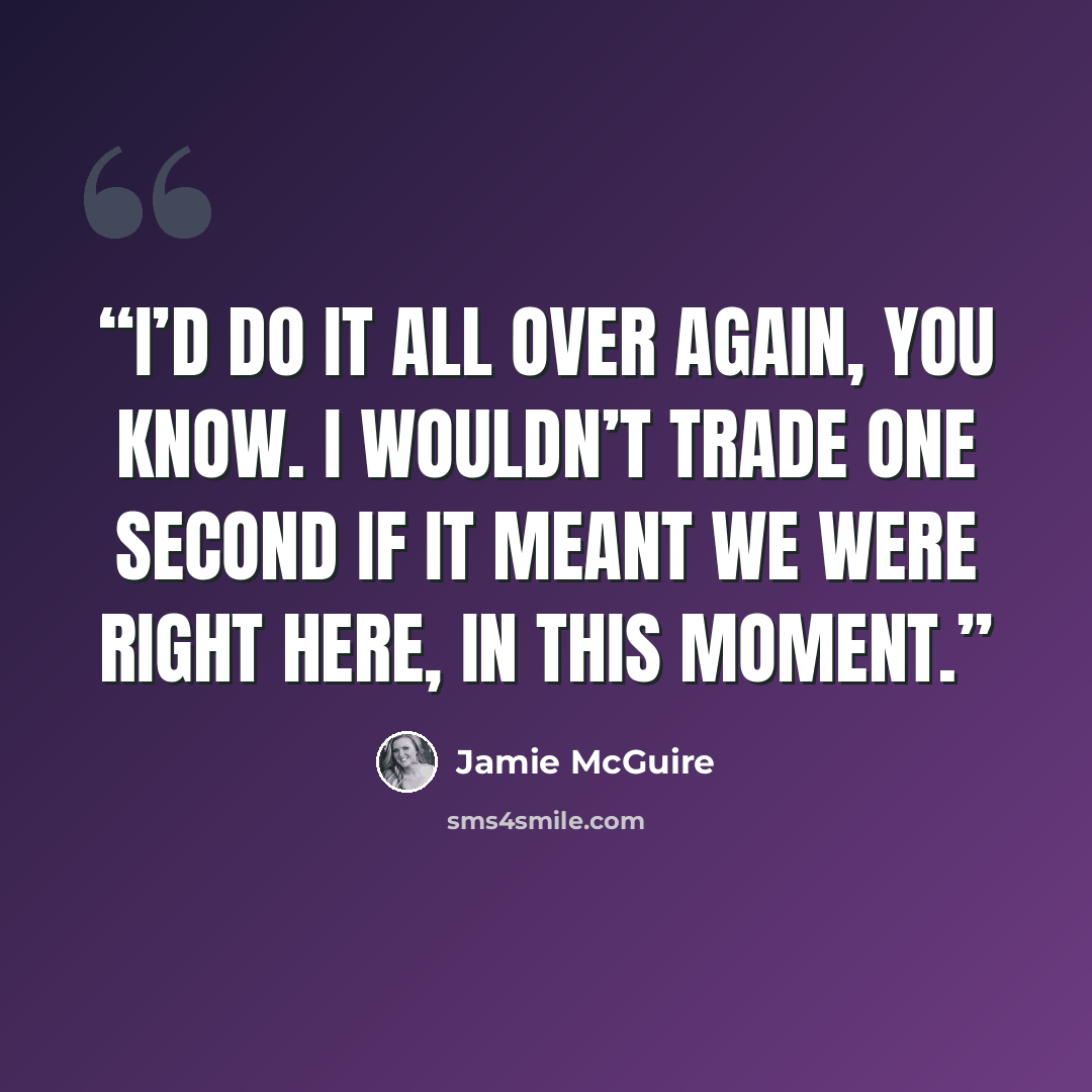 “I’d do it all over again, you know. I wouldn’t trade one second if it meant we were right here, in this moment.” quote by Jamie McGuire
