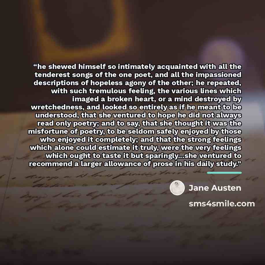 “he shewed himself so intimately acquainted with all the tenderest songs of the one poet, and all the impassioned descriptions of hopeless agony of the other; he repeated, with such tremulous feeling, the various lines which imaged a broken heart, or a mind destroyed by wretchedness, and looked so…” quote by Jane Austen