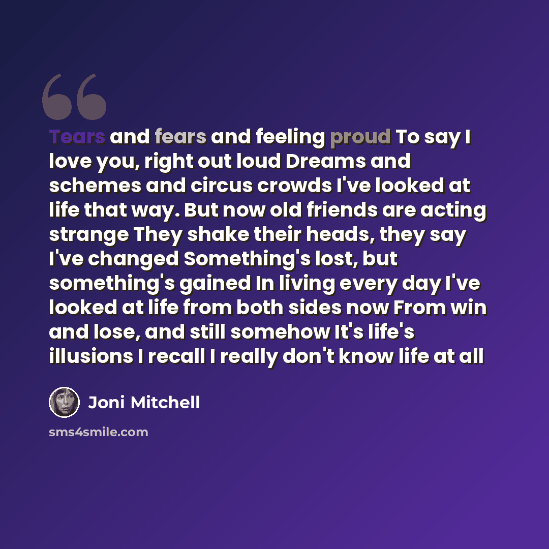 “Tears and fears and feeling proud To say I love you, right out loud Dreams and schemes and circus crowds I've looked at life that way. But now old friends are acting strange They shake their heads, they say I've changed Something's lost, but something's gained In living every day I've looked at…” quote by Joni Mitchell