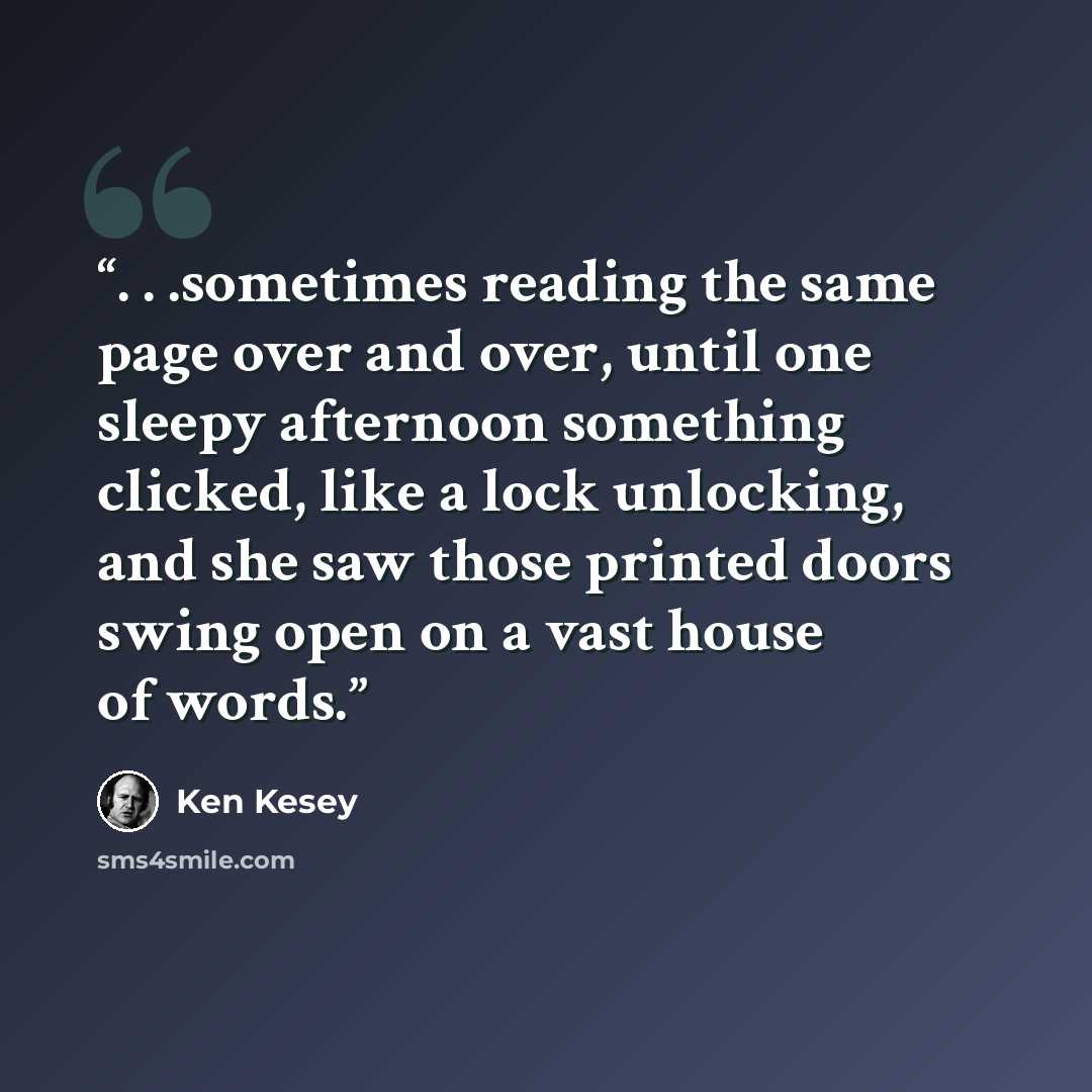 “. . .sometimes reading the same page over and over, until one sleepy afternoon something clicked, like a lock unlocking, and she saw those printed doors swing open on a vast house of words.” quote by Ken Kesey