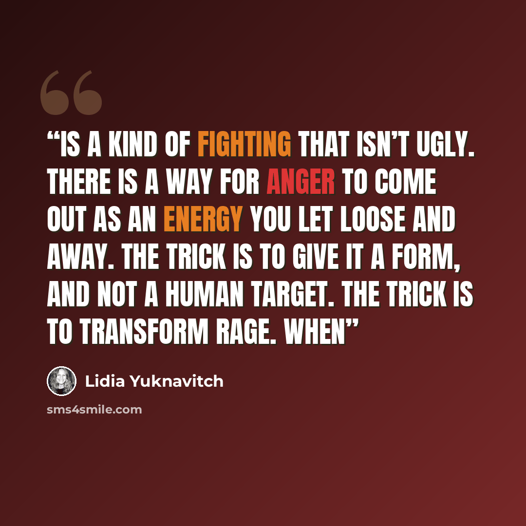 “is a kind of fighting that isn’t ugly. There is a way for anger to come out as an energy you let loose and away. The trick is to give it a form, and not a human target. The trick is to transform rage. When” quote by Lidia Yuknavitch