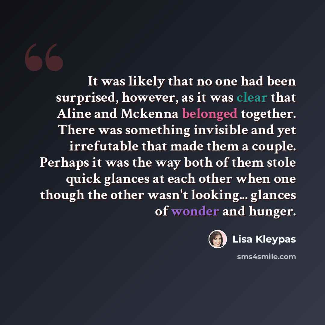 “It was likely that no one had been surprised, however, as it was clear that Aline and Mckenna belonged together. There was something invisible and yet irrefutable that made them a couple. Perhaps it was the way both of them stole quick glances at each other when one though the other wasn't…” quote by Lisa Kleypas