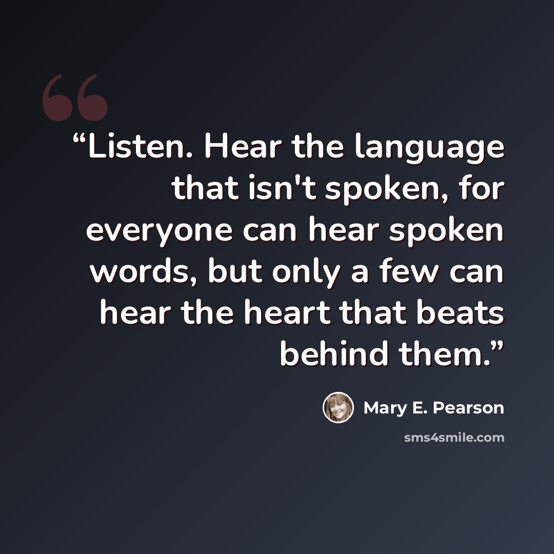 “Listen. Hear the language that isn't spoken, for everyone can hear spoken words, but only a few can hear the heart that beats behind them.” quote by Mary E. Pearson