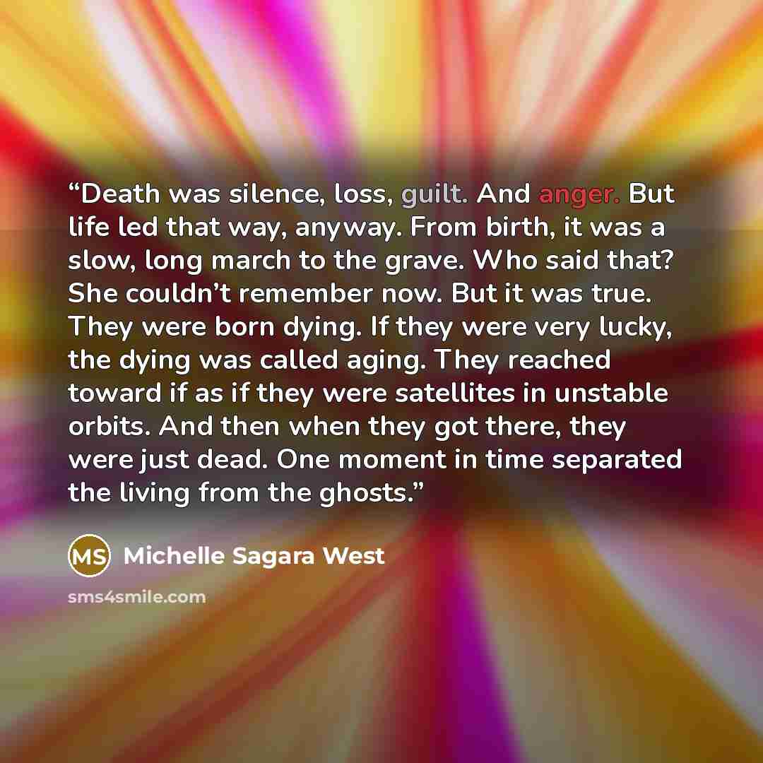 “Death was silence, loss, guilt. And anger. But life led that way, anyway. From birth, it was a slow, long march to the grave. Who said that? She couldn’t remember now. But it was true. They were born dying. If they were very lucky, the dying was called aging. They reached toward if as if they were…” quote by Michelle Sagara West