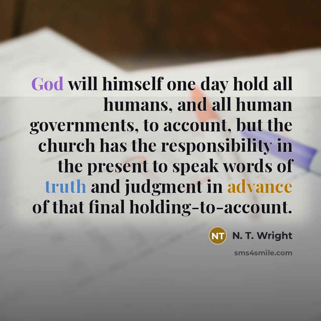 “God will himself one day hold all humans, and all human governments, to account, but the church has the responsibility in the present to speak words of truth and judgment in advance of that final holding-to-account.” quote by N. T. Wright