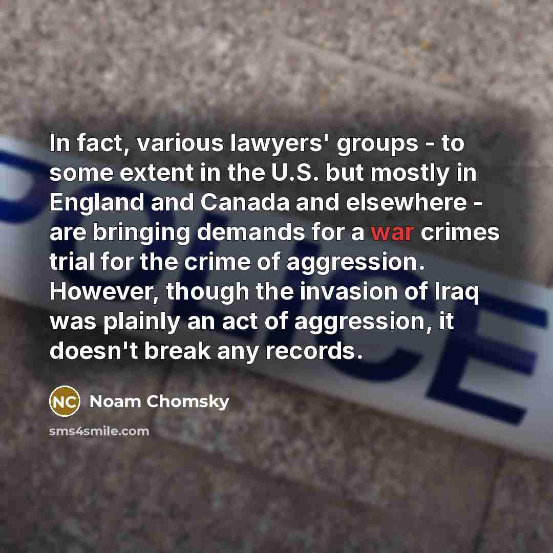 “In fact, various lawyers' groups - to some extent in the U.S. but mostly in England and Canada and elsewhere - are bringing demands for a war crimes trial for the crime of aggression. However, though the invasion of Iraq was plainly an act of aggression, it doesn't break any records.” quote by Noam Chomsky