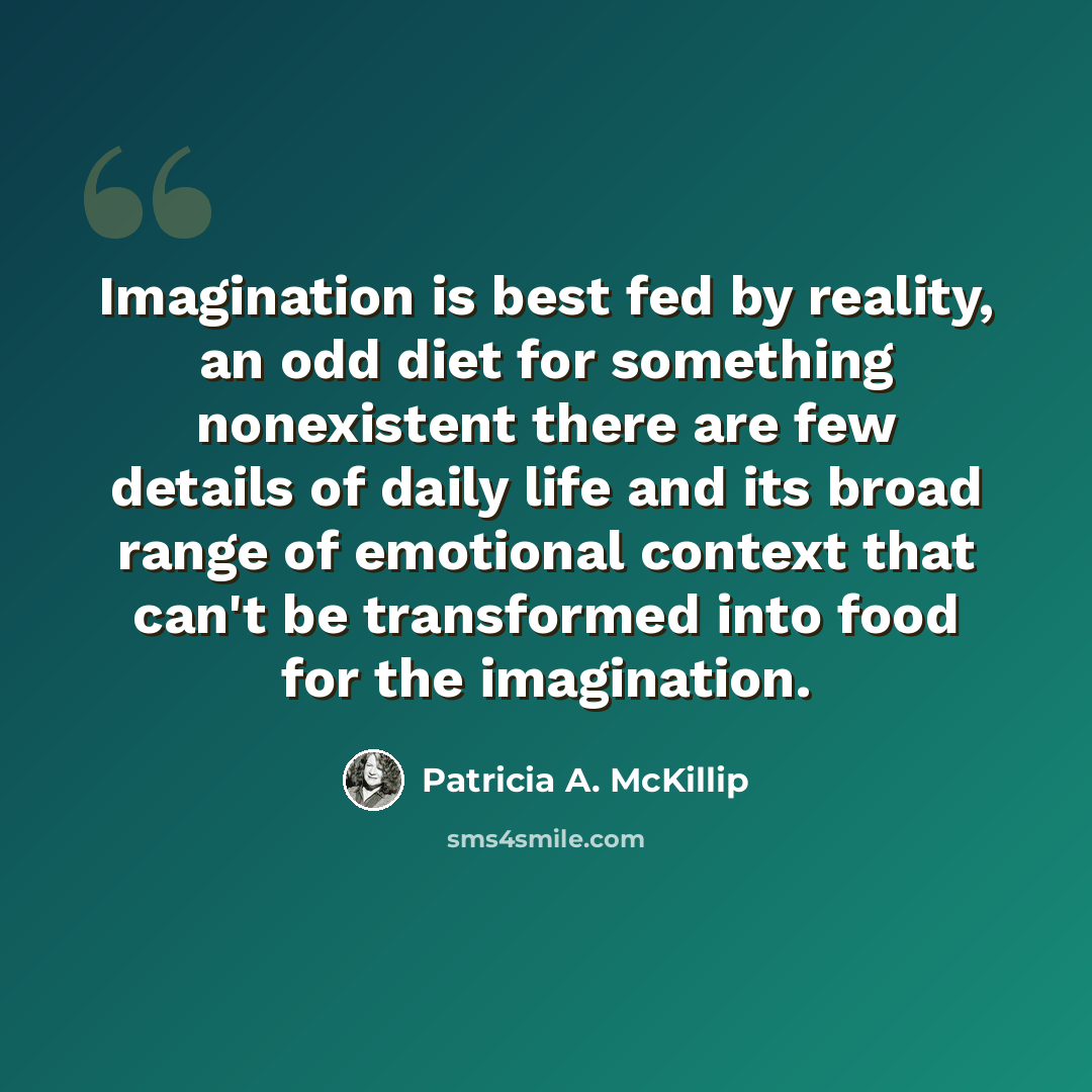 “Imagination is best fed by reality, an odd diet for something nonexistent there are few details of daily life and its broad range of emotional context that can't be transformed into food for the imagination.” quote by Patricia A. McKillip
