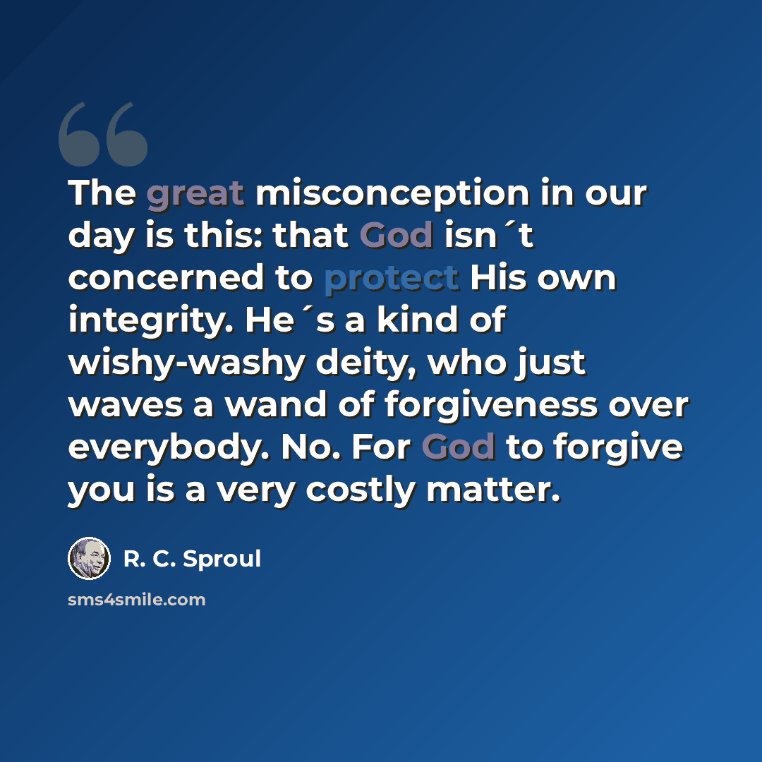 “The great misconception in our day is this: that God isn´t concerned to protect His own integrity. He´s a kind of wishy-washy deity, who just waves a wand of forgiveness over everybody. No. For God to forgive you is a very costly matter.” quote by R. C. Sproul