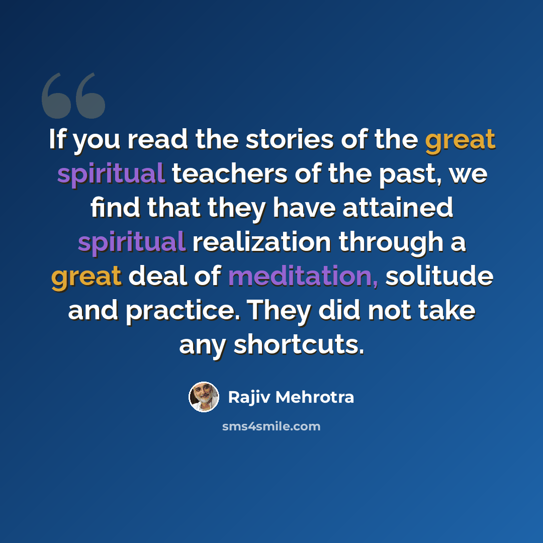“If you read the stories of the great spiritual teachers of the past, we find that they have attained spiritual realization through a great deal of meditation, solitude and practice. They did not take any shortcuts.” quote by Rajiv Mehrotra