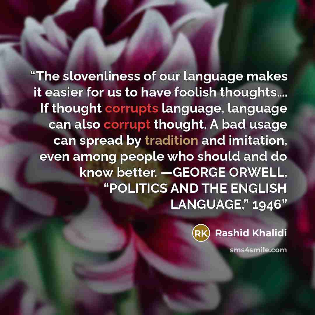 “The slovenliness of our language makes it easier for us to have foolish thoughts…. If thought corrupts language, language can also corrupt thought. A bad usage can spread by tradition and imitation, even among people who should and do know better. —GEORGE ORWELL, “POLITICS AND THE ENGLISH…” quote by Rashid Khalidi