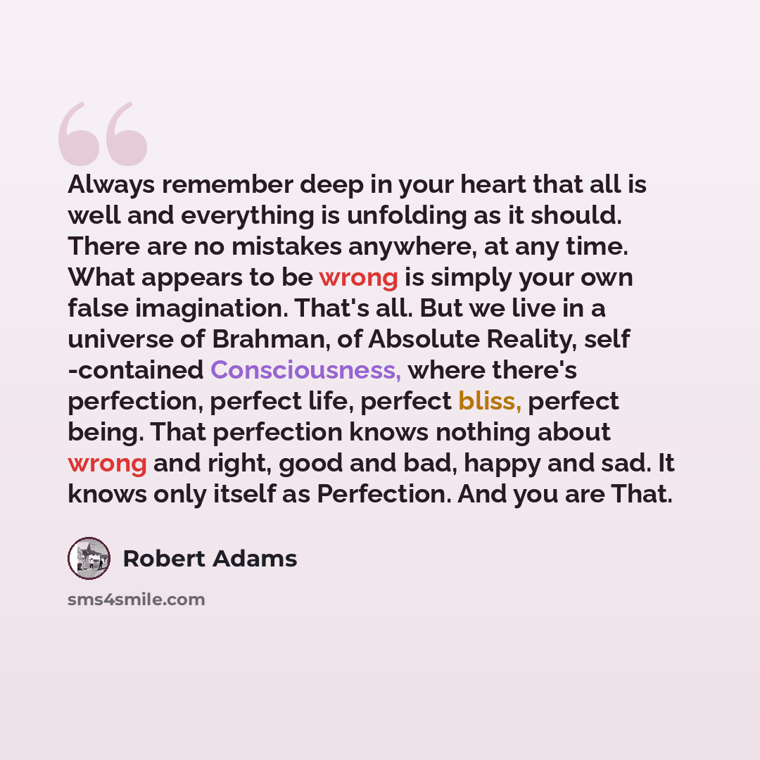 “Always remember deep in your heart that all is well and everything is unfolding as it should. There are no mistakes anywhere, at any time. What appears to be wrong is simply your own false imagination. That's all. But we live in a universe of Brahman, of Absolute Reality, self -contained…” quote by Robert Adams