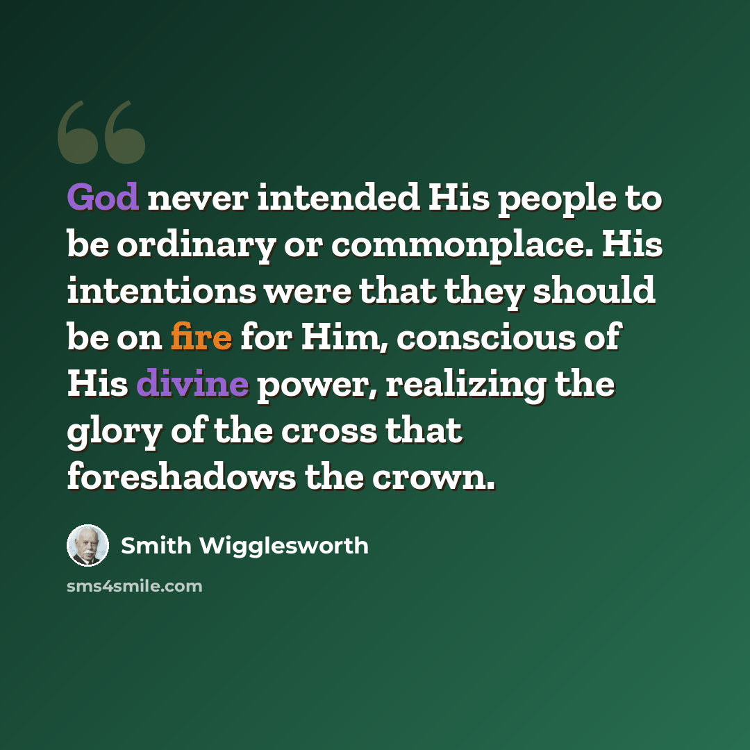 “God never intended His people to be ordinary or commonplace. His intentions were that they should be on fire for Him, conscious of His divine power, realizing the glory of the cross that foreshadows the crown.” quote by Smith Wigglesworth