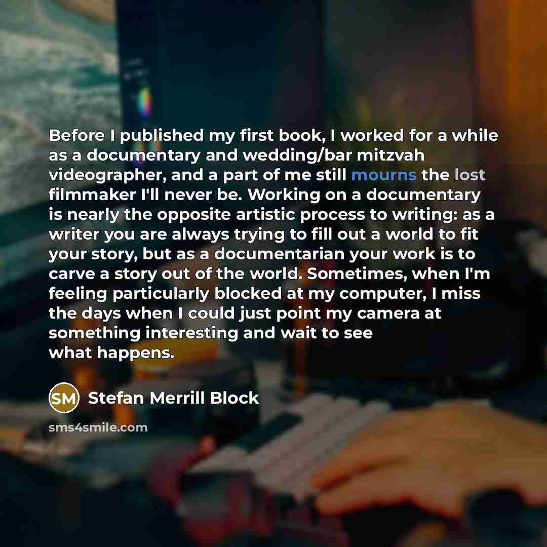 “Before I published my first book, I worked for a while as a documentary and wedding/bar mitzvah videographer, and a part of me still mourns the lost filmmaker I'll never be. Working on a documentary is nearly the opposite artistic process to writing: as a writer you are always trying to fill out a…” quote by Stefan Merrill Block