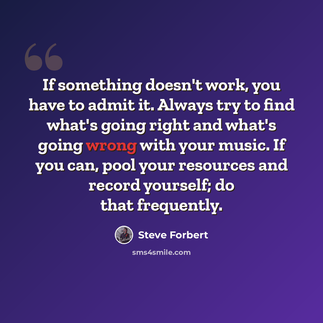 “If something doesn't work, you have to admit it. Always try to find what's going right and what's going wrong with your music. If you can, pool your resources and record yourself; do that frequently.” quote by Steve Forbert
