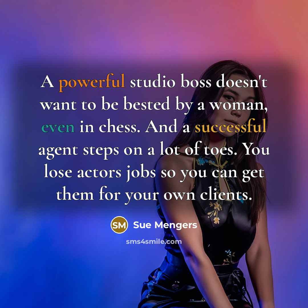 “A powerful studio boss doesn't want to be bested by a woman, even in chess. And a successful agent steps on a lot of toes. You lose actors jobs so you can get them for your own clients.” quote by Sue Mengers