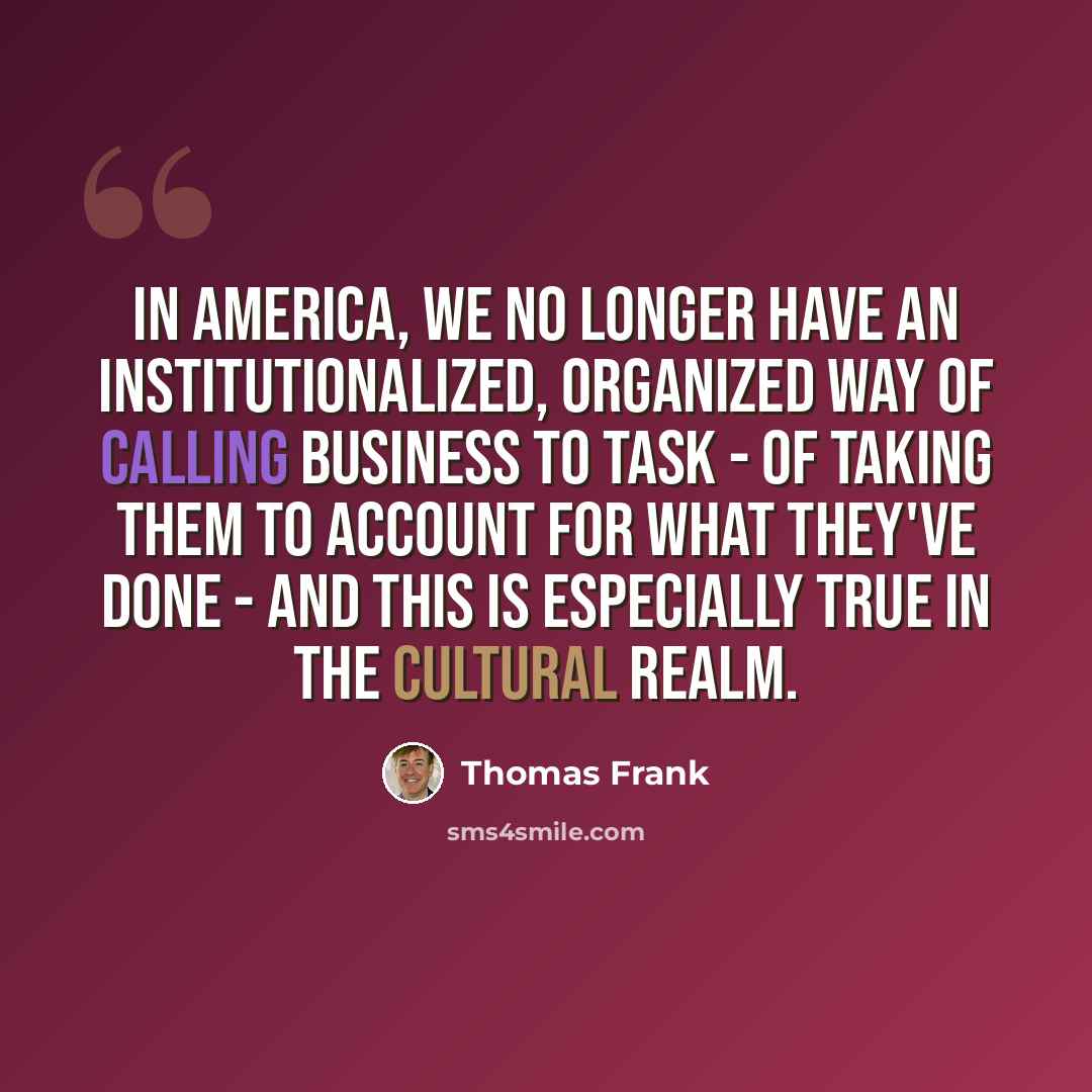 “In America, we no longer have an institutionalized, organized way of calling business to task - of taking them to account for what they've done - and this is especially true in the cultural realm.” quote by Thomas Frank