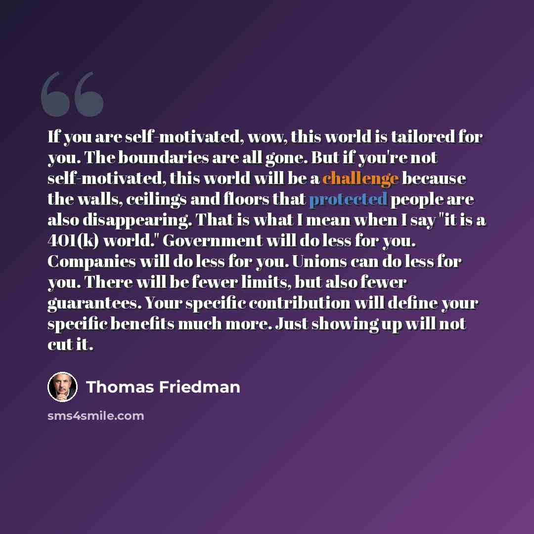 “If you are self-motivated, wow, this world is tailored for you. The boundaries are all gone. But if you're not self-motivated, this world will be a challenge because the walls, ceilings and floors that protected people are also disappearing. That is what I mean when I say "it is a 401(k) world."…” quote by Thomas Friedman