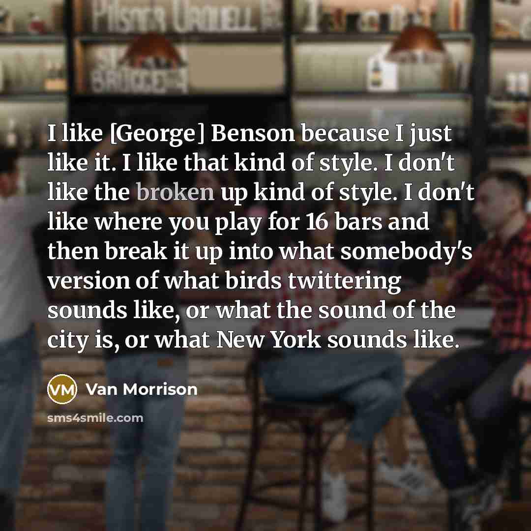 “I like [George] Benson because I just like it. I like that kind of style. I don't like the broken up kind of style. I don't like where you play for 16 bars and then break it up into what somebody's version of what birds twittering sounds like, or what the sound of the city is, or what New York…” quote by Van Morrison