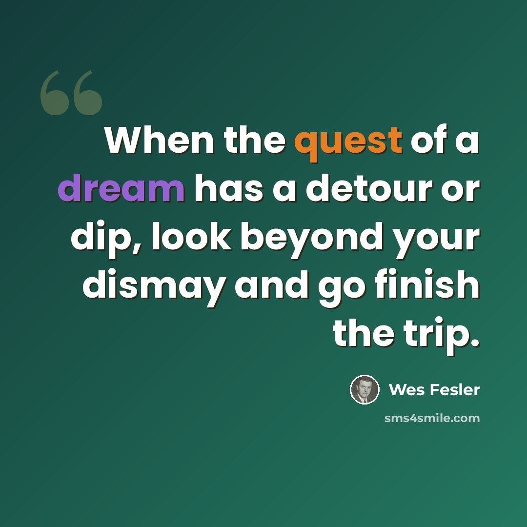 “When the quest of a dream has a detour or dip, look beyond your dismay and go finish the trip.” quote by Wes Fesler
