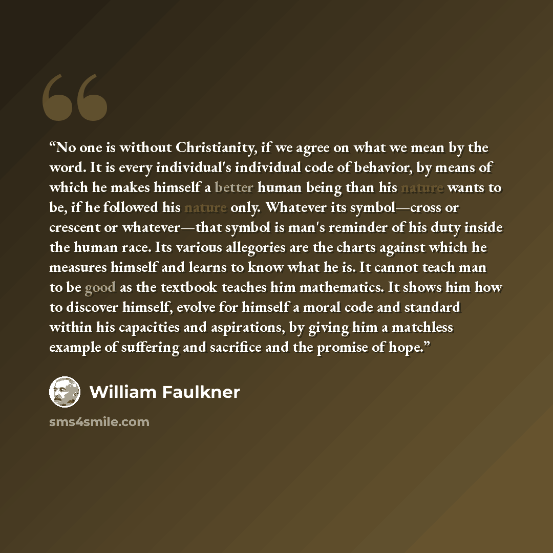 “No one is without Christianity, if we agree on what we mean by the word. It is every individual's individual code of behavior, by means of which he makes himself a better human being than his nature wants to be, if he followed his nature only. Whatever its symbol—cross or crescent or whatever—that…” quote by William Faulkner