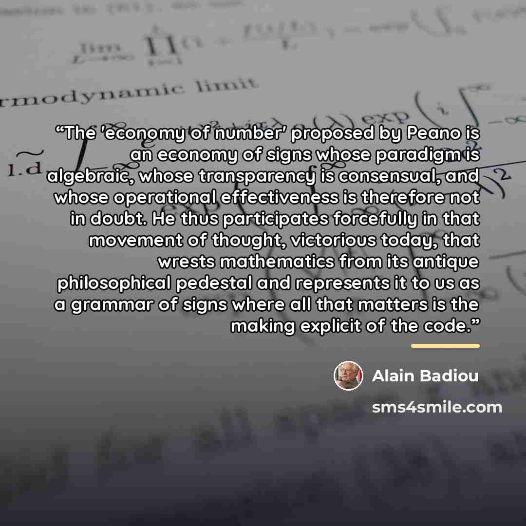 “The 'economy of number' proposed by Peano is an economy of signs whose paradigm is algebraic, whose transparency is consensual, and whose operational effectiveness is therefore not in doubt. He thus participates forcefully in that movement of thought, victorious today, that wrests mathematics from…” quote by Alain Badiou