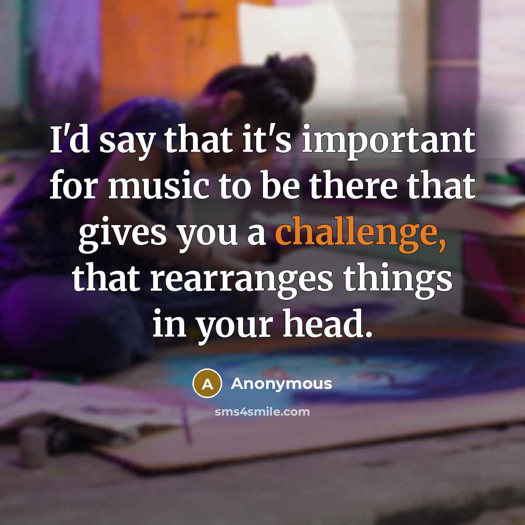 “I'd say that it's important for music to be there that gives you a challenge, that rearranges things in your head.” quote by Anonymous