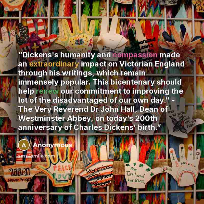 “Dickens's humanity and compassion made an extraordinary impact on Victorian England through his writings, which remain immensely popular. This bicentenary should help renew our commitment to improving the lot of the disadvantaged of our own day." - The Very Reverend Dr John Hall, Dean of…” quote by Anonymous