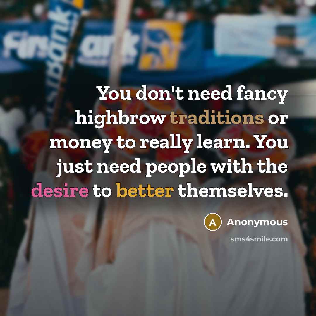 “You don't need fancy highbrow traditions or money to really learn. You just need people with the desire to better themselves.” quote by Anonymous