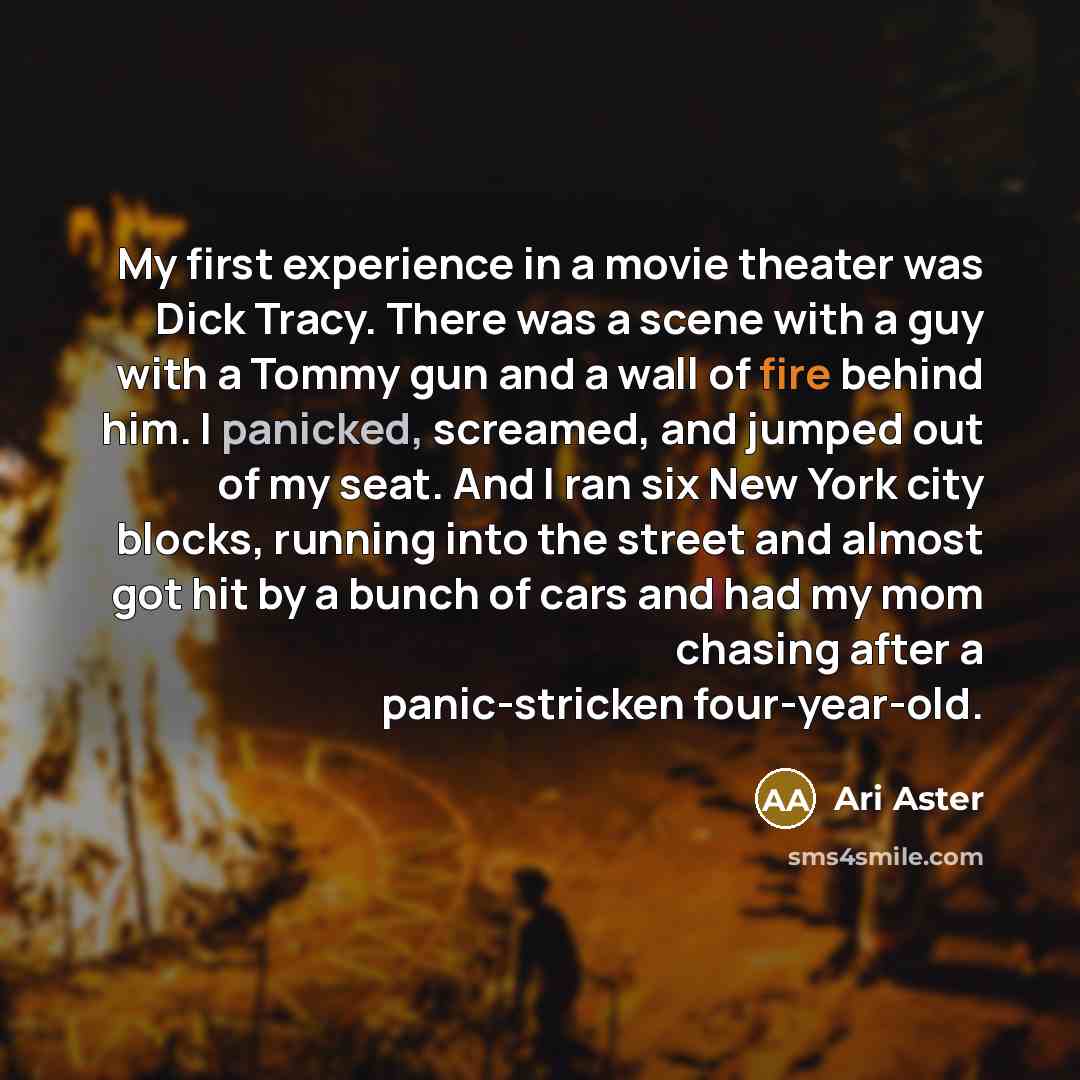 “My first experience in a movie theater was Dick Tracy. There was a scene with a guy with a Tommy gun and a wall of fire behind him. I panicked, screamed, and jumped out of my seat. And I ran six New York city blocks, running into the street and almost got hit by a bunch of cars and had my mom…” quote by Ari Aster