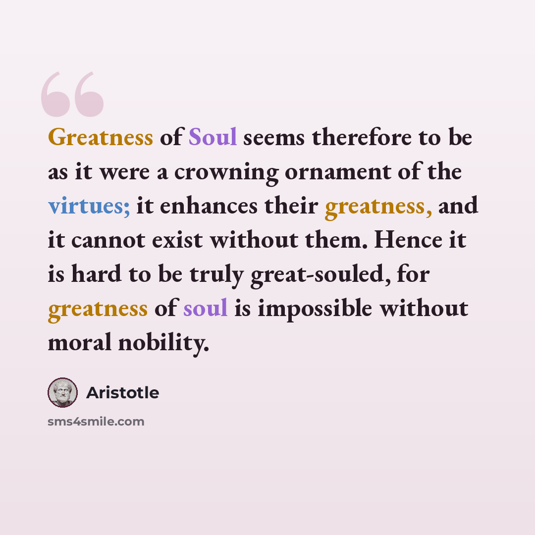 “Greatness of Soul seems therefore to be as it were a crowning ornament of the virtues; it enhances their greatness, and it cannot exist without them. Hence it is hard to be truly great-souled, for greatness of soul is impossible without moral nobility.” quote by Aristotle